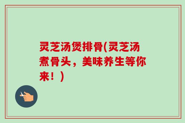 灵芝汤煲排骨(灵芝汤煮骨头，美味养生等你来！)