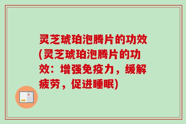 灵芝琥珀泡腾片的功效(灵芝琥珀泡腾片的功效：增强免疫力，缓解疲劳，促进)