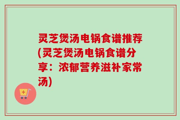 灵芝煲汤电锅食谱推荐(灵芝煲汤电锅食谱分享：浓郁营养滋补家常汤)