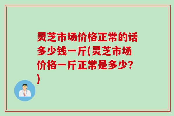 灵芝市场价格正常的话多少钱一斤(灵芝市场价格一斤正常是多少？)