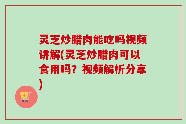 灵芝炒腊肉能吃吗视频讲解(灵芝炒腊肉可以食用吗？视频解析分享)
