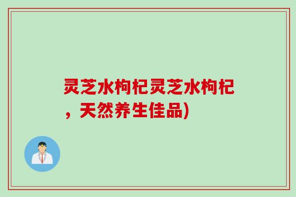 灵芝水枸杞灵芝水枸杞，天然养生佳品)