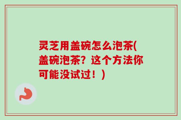 灵芝用盖碗怎么泡茶(盖碗泡茶？这个方法你可能没试过！)