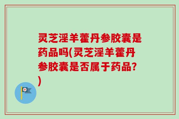 灵芝淫羊藿丹参胶囊是药品吗(灵芝淫羊藿丹参胶囊是否属于药品？)