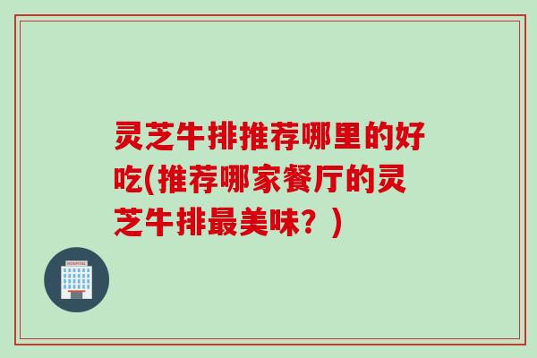 灵芝牛排推荐哪里的好吃(推荐哪家餐厅的灵芝牛排美味？)