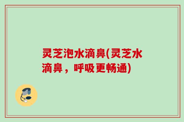 灵芝泡水滴鼻(灵芝水滴鼻，呼吸更畅通)