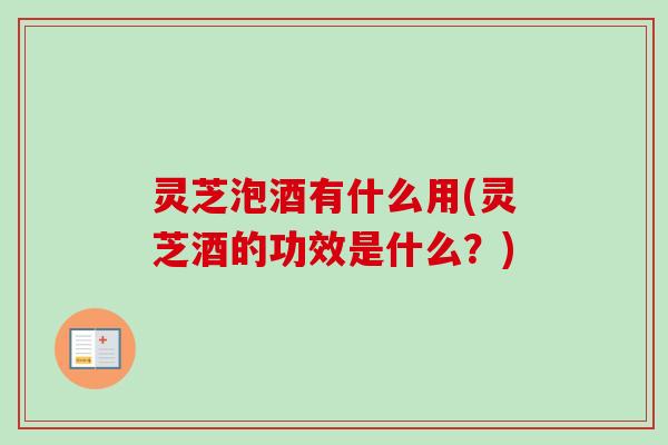 灵芝泡酒有什么用(灵芝酒的功效是什么？)