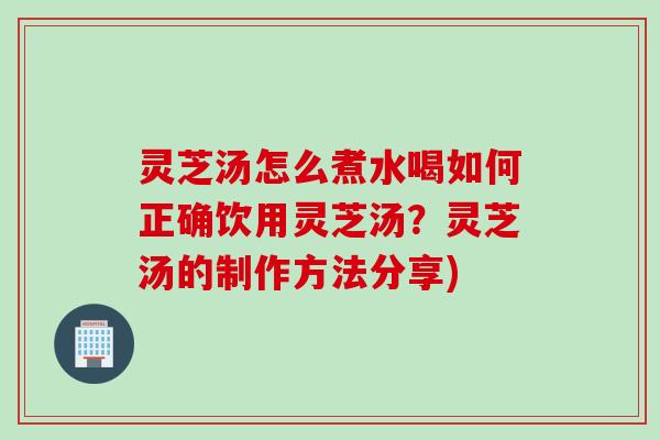 灵芝汤怎么煮水喝如何正确饮用灵芝汤？灵芝汤的制作方法分享)