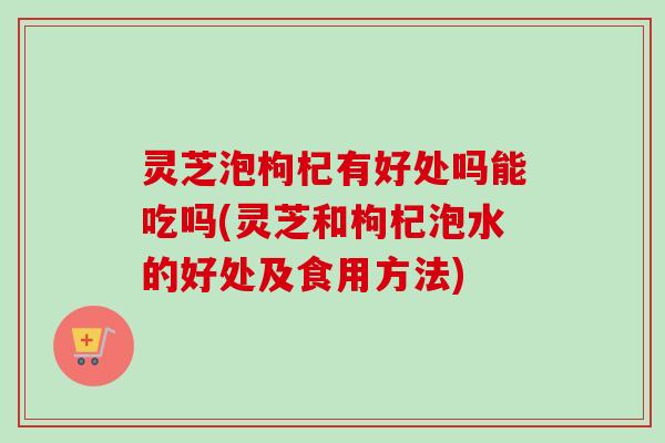 灵芝泡枸杞有好处吗能吃吗(灵芝和枸杞泡水的好处及食用方法)