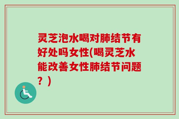 灵芝泡水喝对肺结节有好处吗女性(喝灵芝水能改善女性肺结节问题？)