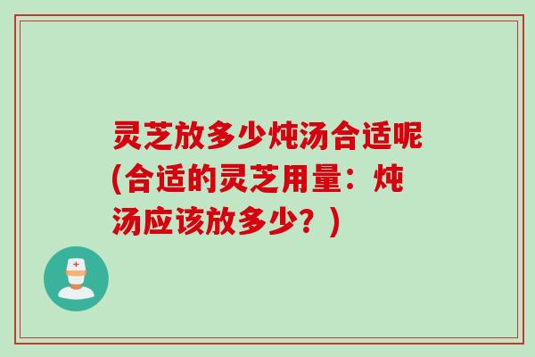 灵芝放多少炖汤合适呢(合适的灵芝用量：炖汤应该放多少？)
