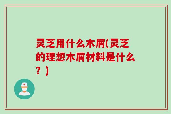 灵芝用什么木屑(灵芝的理想木屑材料是什么？)