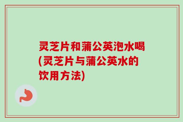 灵芝片和蒲公英泡水喝(灵芝片与蒲公英水的饮用方法)
