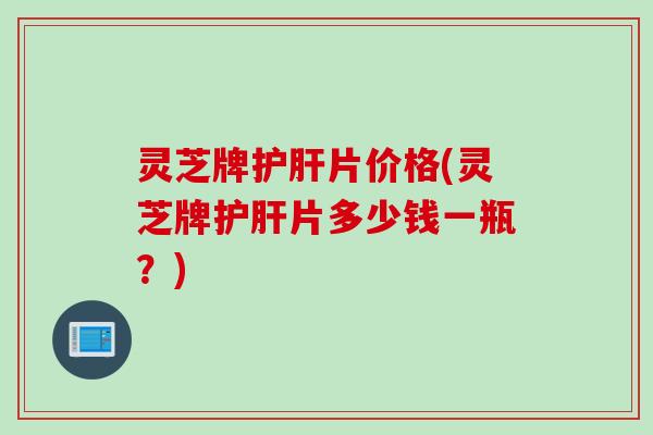 灵芝牌片价格(灵芝牌片多少钱一瓶？)