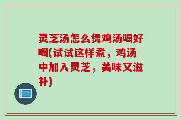 灵芝汤怎么煲鸡汤喝好喝(试试这样煮，鸡汤中加入灵芝，美味又滋补)