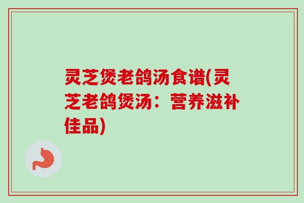 灵芝煲老鸽汤食谱(灵芝老鸽煲汤：营养滋补佳品)