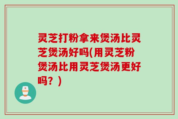 灵芝打粉拿来煲汤比灵芝煲汤好吗(用灵芝粉煲汤比用灵芝煲汤更好吗？)