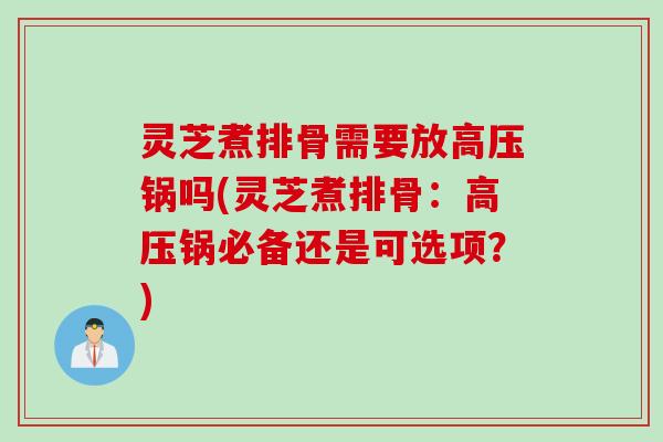 灵芝煮排骨需要放高压锅吗(灵芝煮排骨：高压锅必备还是可选项？)