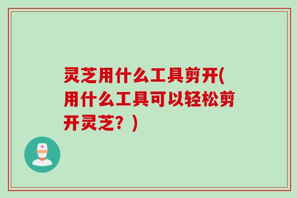 灵芝用什么工具剪开(用什么工具可以轻松剪开灵芝？)