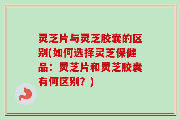 灵芝片与灵芝胶囊的区别(如何选择灵芝保健品：灵芝片和灵芝胶囊有何区别？)