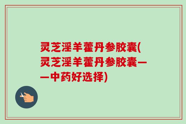 灵芝淫羊藿丹参胶囊(灵芝淫羊藿丹参胶囊——中药好选择)