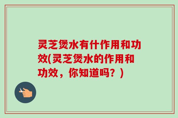灵芝煲水有什作用和功效(灵芝煲水的作用和功效，你知道吗？)