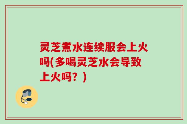 灵芝煮水连续服会上火吗(多喝灵芝水会导致上火吗？)