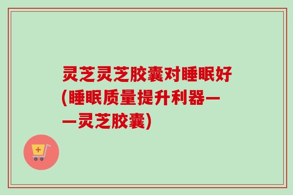 灵芝灵芝胶囊对睡眠好(睡眠质量提升利器——灵芝胶囊)