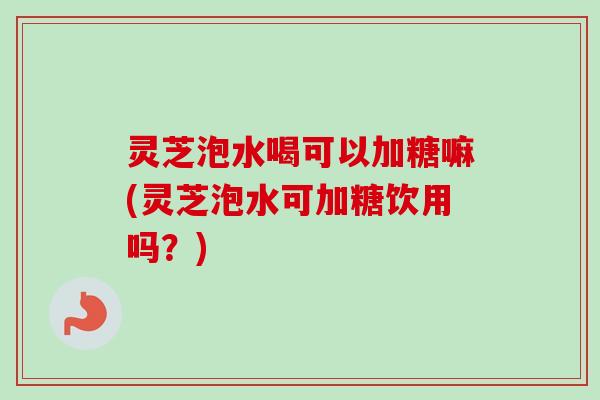 灵芝泡水喝可以加糖嘛(灵芝泡水可加糖饮用吗？)