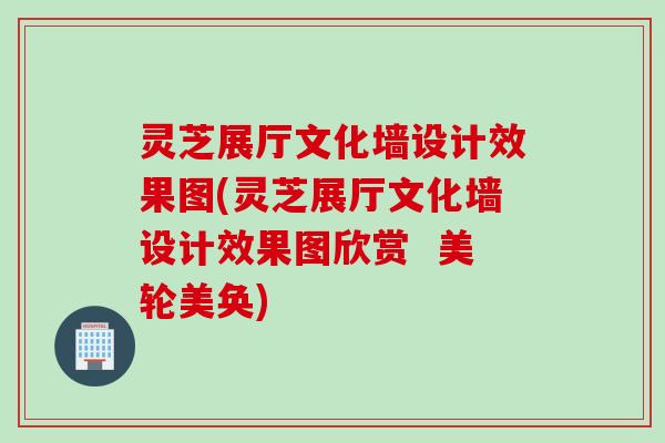 灵芝展厅文化墙设计效果图(灵芝展厅文化墙设计效果图欣赏  美轮美奂)