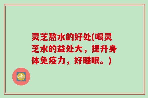 灵芝熬水的好处(喝灵芝水的益处大，提升身体免疫力，好。)
