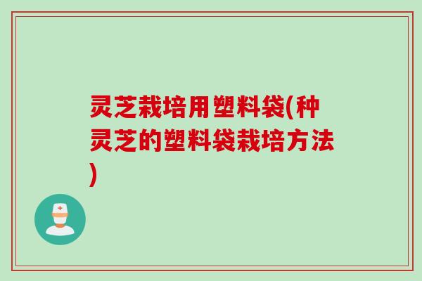灵芝栽培用塑料袋(种灵芝的塑料袋栽培方法)