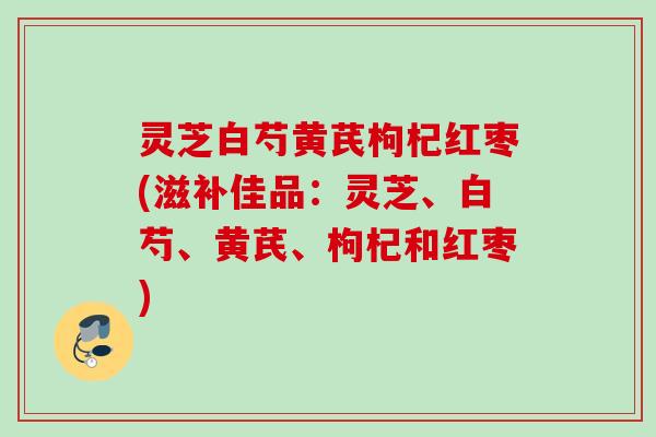 灵芝白芍黄芪枸杞红枣(滋补佳品：灵芝、白芍、黄芪、枸杞和红枣)
