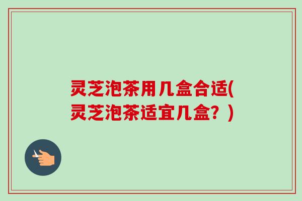 灵芝泡茶用几盒合适(灵芝泡茶适宜几盒？)