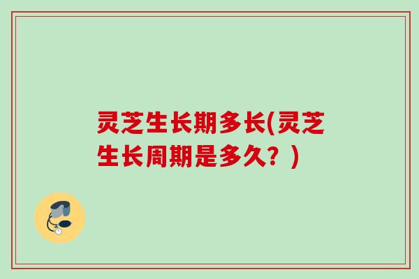 灵芝生长期多长(灵芝生长周期是多久？)