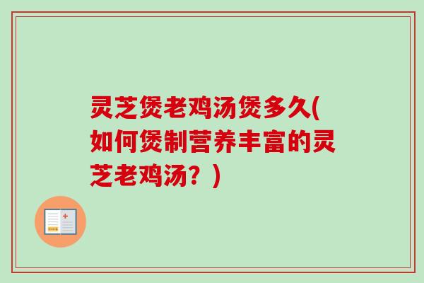 灵芝煲老鸡汤煲多久(如何煲制营养丰富的灵芝老鸡汤？)