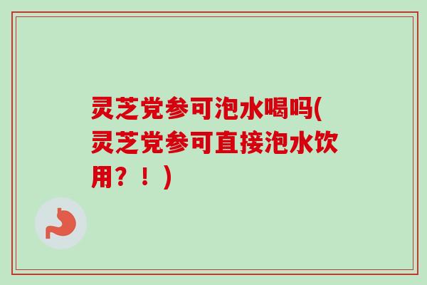 灵芝党参可泡水喝吗(灵芝党参可直接泡水饮用？！)