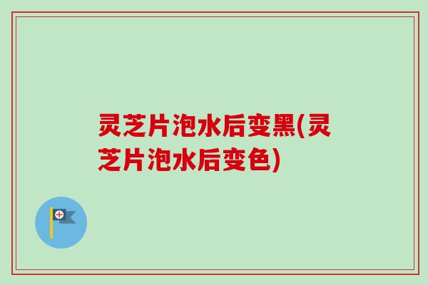 灵芝片泡水后变黑(灵芝片泡水后变色)