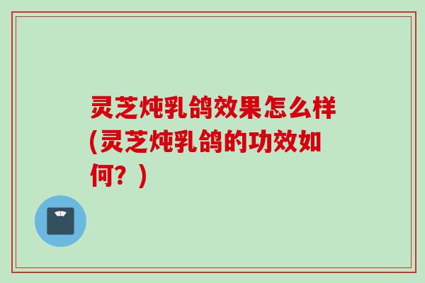 灵芝炖乳鸽效果怎么样(灵芝炖乳鸽的功效如何？)