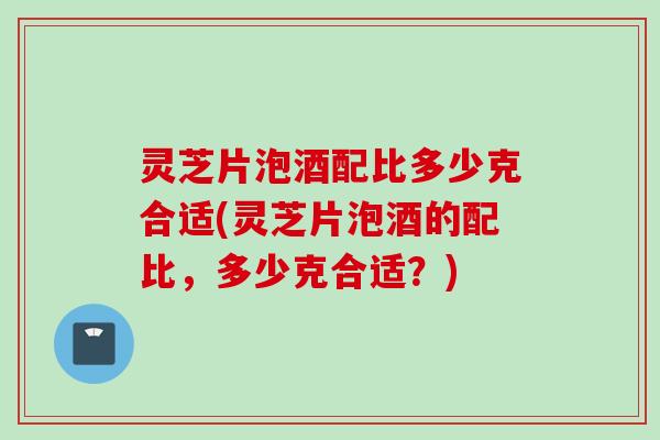 灵芝片泡酒配比多少克合适(灵芝片泡酒的配比，多少克合适？)