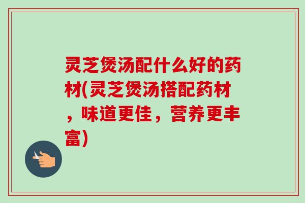 灵芝煲汤配什么好的药材(灵芝煲汤搭配药材，味道更佳，营养更丰富)