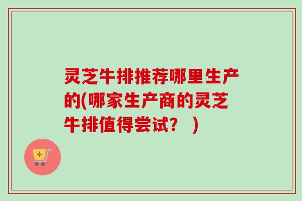 灵芝牛排推荐哪里生产的(哪家生产商的灵芝牛排值得尝试？ )