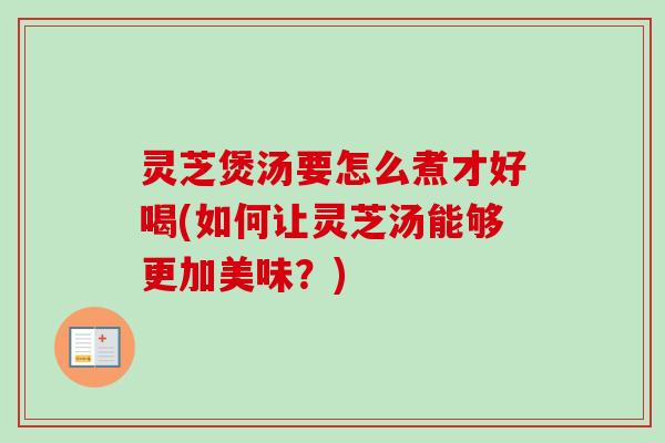 灵芝煲汤要怎么煮才好喝(如何让灵芝汤能够更加美味？)