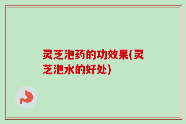 灵芝泡药的功效果(灵芝泡水的好处)