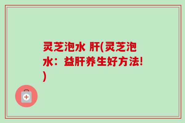 灵芝泡水 肝(灵芝泡水：益肝养生好方法!)