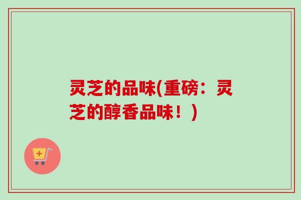 灵芝的品味(重磅：灵芝的醇香品味！)