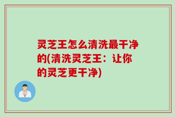灵芝王怎么清洗干净的(清洗灵芝王：让你的灵芝更干净)