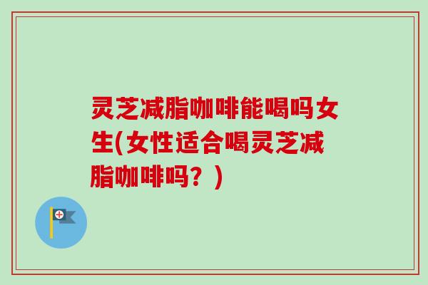 灵芝减脂咖啡能喝吗女生(女性适合喝灵芝减脂咖啡吗？)