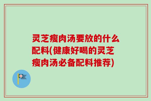 灵芝瘦肉汤要放的什么配料(健康好喝的灵芝瘦肉汤必备配料推荐)