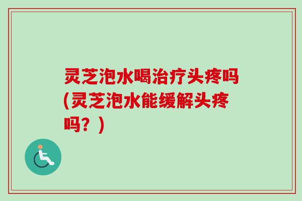 灵芝泡水喝头疼吗(灵芝泡水能缓解头疼吗？)